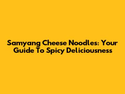 Samyang Cheese Noodles: Your Guide To Spicy Deliciousness