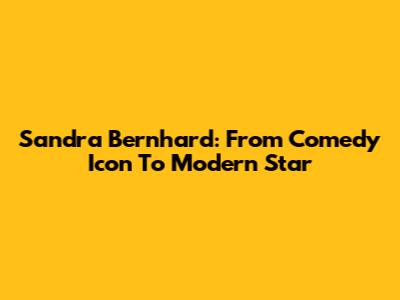 Sandra Bernhard: From Comedy Icon To Modern Star