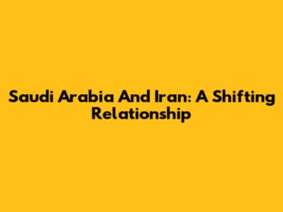Saudi Arabia And Iran: A Shifting Relationship