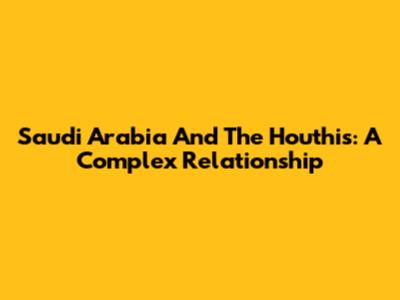 Saudi Arabia And The Houthis: A Complex Relationship