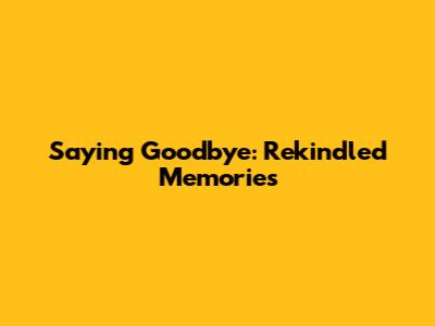 Saying Goodbye: Rekindled Memories