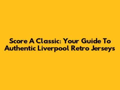 Score A Classic: Your Guide To Authentic Liverpool Retro Jerseys