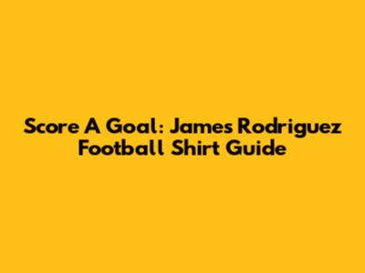 Score A Goal: James Rodriguez Football Shirt Guide