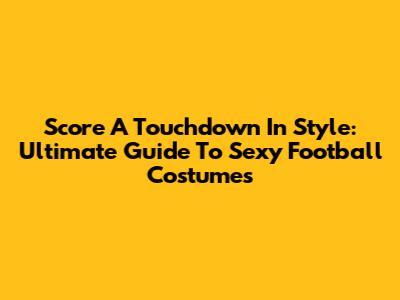 Score A Touchdown In Style: Ultimate Guide To Sexy Football Costumes