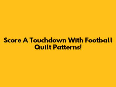 Score A Touchdown With Football Quilt Patterns!