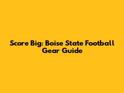 Score Big: Boise State Football Gear Guide