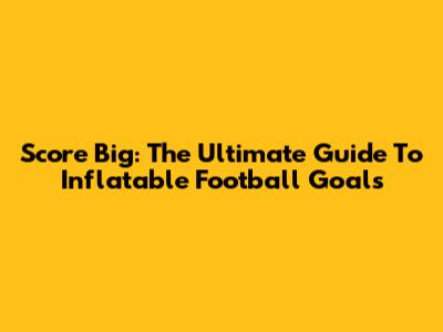 Score Big: The Ultimate Guide To Inflatable Football Goals
