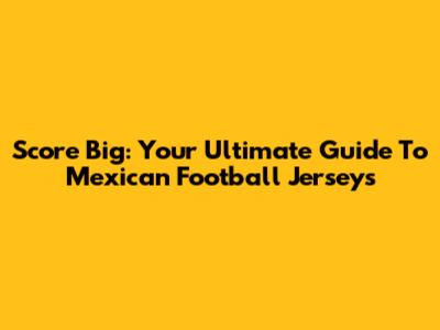 Score Big: Your Ultimate Guide To Mexican Football Jerseys