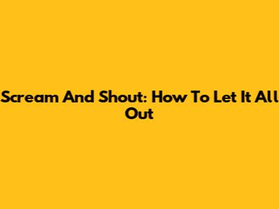 Scream And Shout: How To Let It All Out