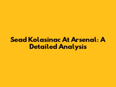Sead Kolasinac At Arsenal: A Detailed Analysis