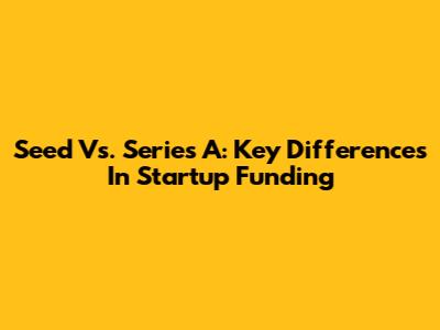 Seed Vs. Series A: Key Differences In Startup Funding