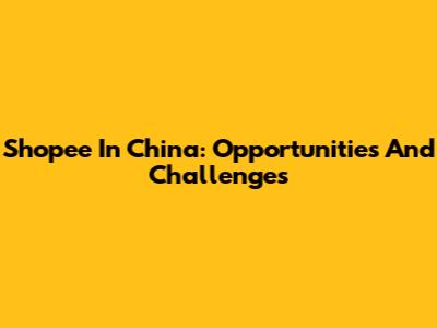 Shopee In China: Opportunities And Challenges