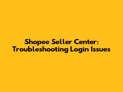 Shopee Seller Center: Troubleshooting Login Issues