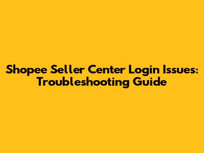 Shopee Seller Center Login Issues: Troubleshooting Guide