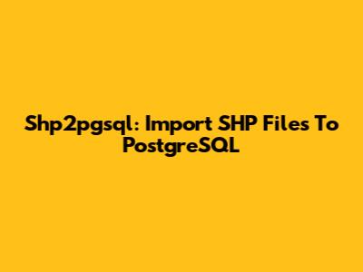 Shp2pgsql: Import SHP Files To PostgreSQL