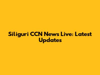Siliguri CCN News Live: Latest Updates