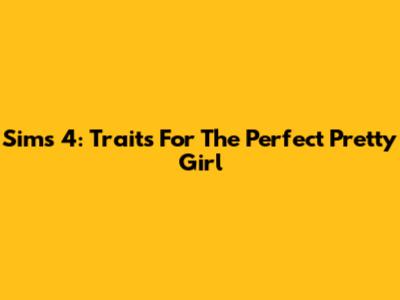 Sims 4: Traits For The Perfect Pretty Girl