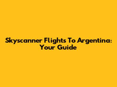 Skyscanner Flights To Argentina: Your Guide