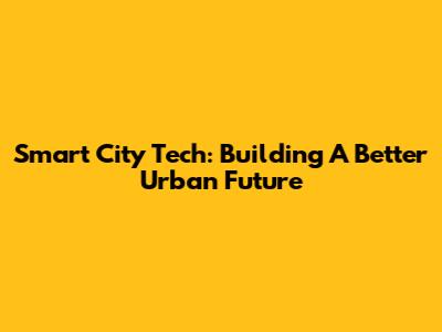 Smart City Tech: Building A Better Urban Future