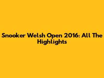 Snooker Welsh Open 2016: All The Highlights