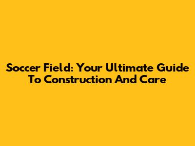 Soccer Field: Your Ultimate Guide To Construction And Care