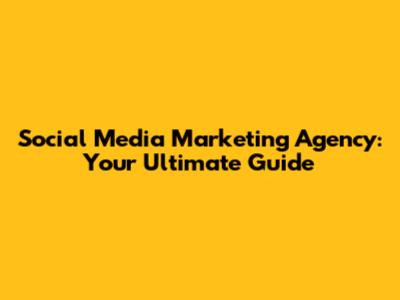 Social Media Marketing Agency: Your Ultimate Guide