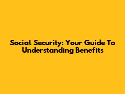 Social Security: Your Guide To Understanding Benefits