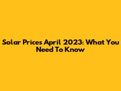 Solar Prices April 2023: What You Need To Know