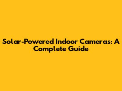 Solar-Powered Indoor Cameras: A Complete Guide