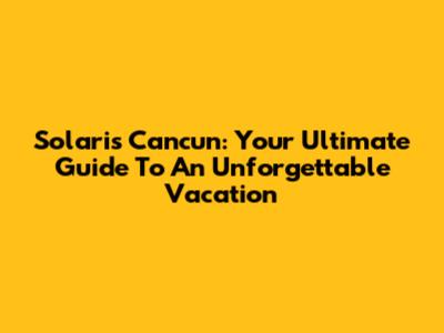 Solaris Cancun: Your Ultimate Guide To An Unforgettable Vacation