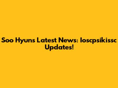 Soo Hyun's Latest News: Ioscpsikissc Updates!