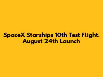 SpaceX Starship's 10th Test Flight: August 24th Launch