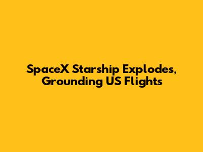 SpaceX Starship Explodes, Grounding US Flights