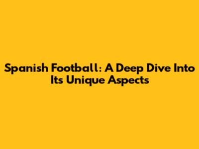 Spanish Football: A Deep Dive Into Its Unique Aspects