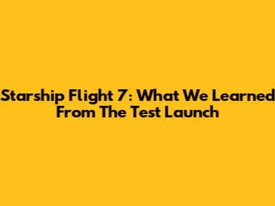 Starship Flight 7: What We Learned From The Test Launch