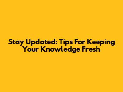 Stay Updated: Tips For Keeping Your Knowledge Fresh