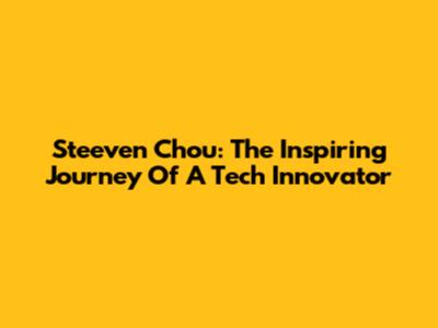 Steeven Chou: The Inspiring Journey Of A Tech Innovator