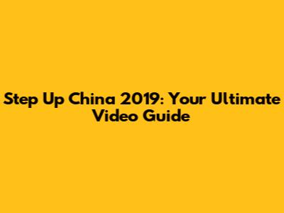 Step Up China 2019: Your Ultimate Video Guide