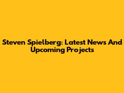 Steven Spielberg: Latest News And Upcoming Projects