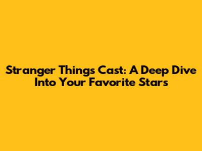 Stranger Things Cast: A Deep Dive Into Your Favorite Stars