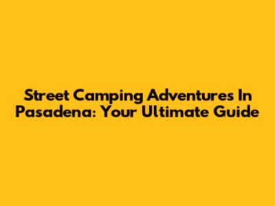 Street Camping Adventures In Pasadena: Your Ultimate Guide
