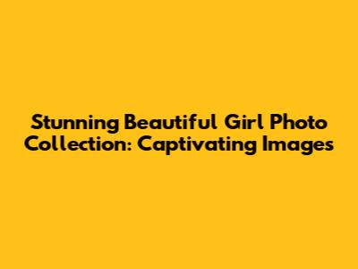 Stunning Beautiful Girl Photo Collection: Captivating Images