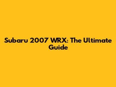 Subaru 2007 WRX: The Ultimate Guide