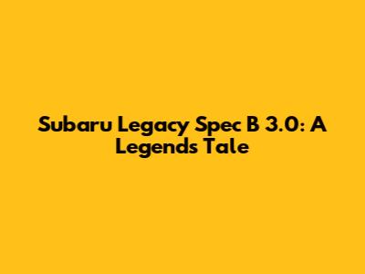 Subaru Legacy Spec B 3.0: A Legend's Tale