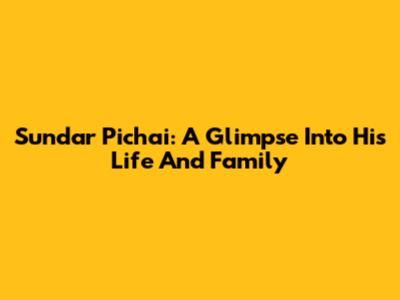 Sundar Pichai: A Glimpse Into His Life And Family