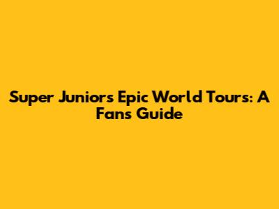 Super Junior's Epic World Tours: A Fan's Guide