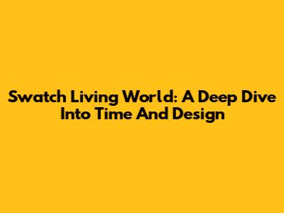 Swatch Living World: A Deep Dive Into Time And Design