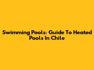Swimming Pools: Guide To Heated Pools In Chile