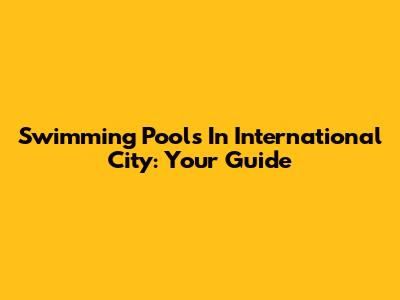 Swimming Pools In International City: Your Guide