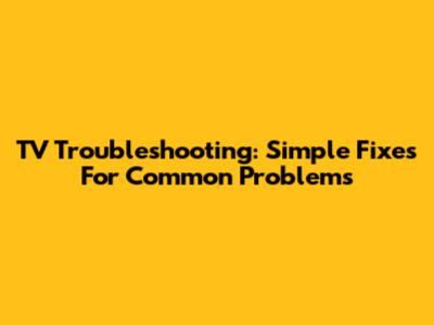 TV Troubleshooting: Simple Fixes For Common Problems